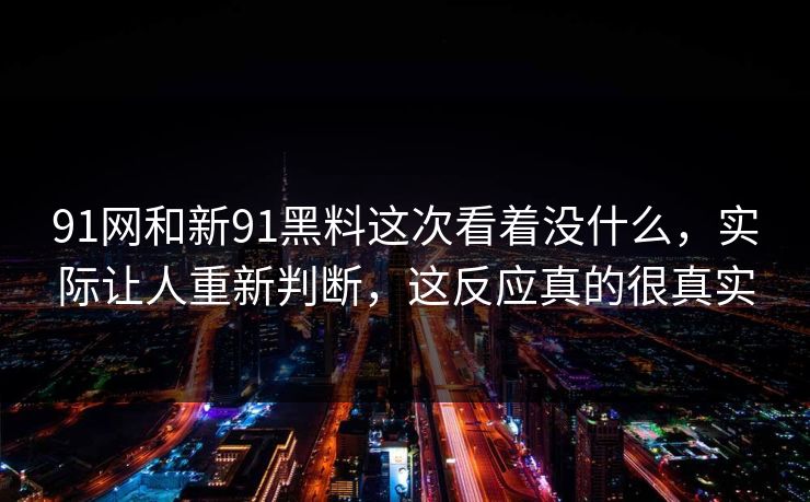 91网和新91黑料这次看着没什么，实际让人重新判断，这反应真的很真实  第1张