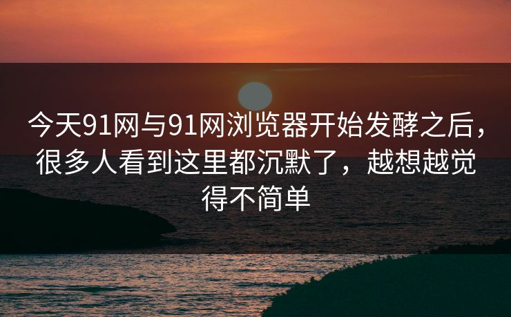 今天91网与91网浏览器开始发酵之后，很多人看到这里都沉默了，越想越觉得不简单  第1张