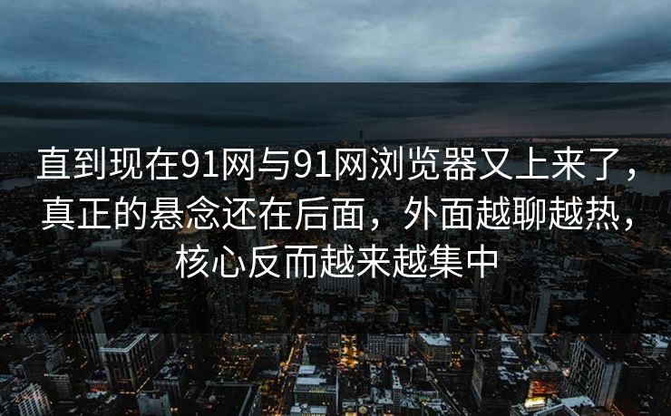 直到现在91网与91网浏览器又上来了，真正的悬念还在后面，外面越聊越热，核心反而越来越集中  第1张