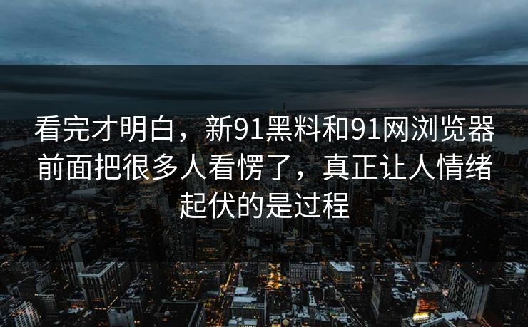 看完才明白，新91黑料和91网浏览器前面把很多人看愣了，真正让人情绪起伏的是过程  第1张