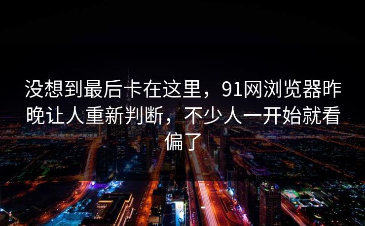 没想到最后卡在这里，91网浏览器昨晚让人重新判断，不少人一开始就看偏了  第1张