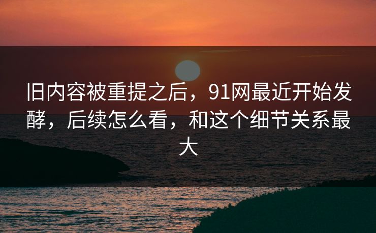 旧内容被重提之后，91网最近开始发酵，后续怎么看，和这个细节关系最大  第1张