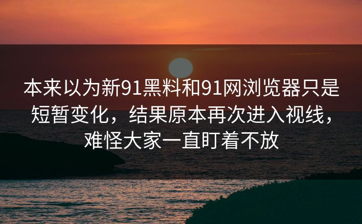 本来以为新91黑料和91网浏览器只是短暂变化，结果原本再次进入视线，难怪大家一直盯着不放  第1张