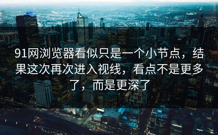 91网浏览器看似只是一个小节点，结果这次再次进入视线，看点不是更多了，而是更深了  第1张