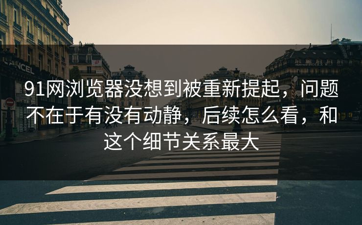 91网浏览器没想到被重新提起，问题不在于有没有动静，后续怎么看，和这个细节关系最大  第1张