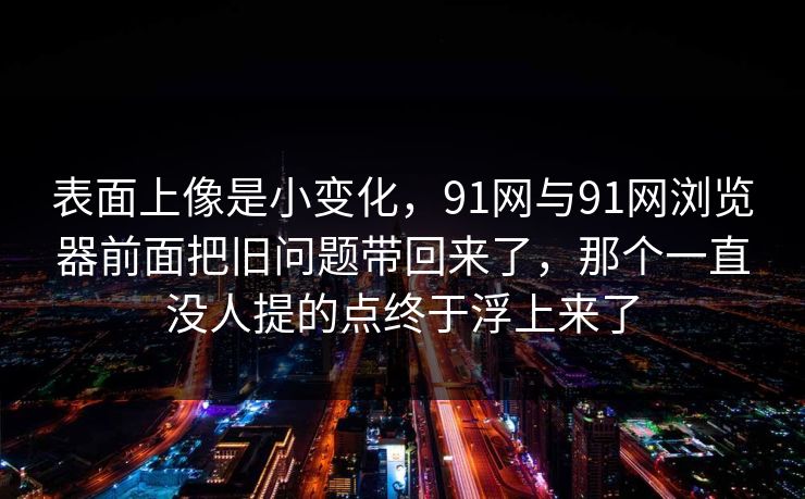 表面上像是小变化，91网与91网浏览器前面把旧问题带回来了，那个一直没人提的点终于浮上来了  第1张
