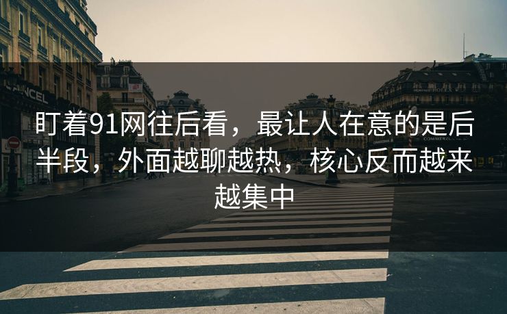 盯着91网往后看，最让人在意的是后半段，外面越聊越热，核心反而越来越集中  第1张