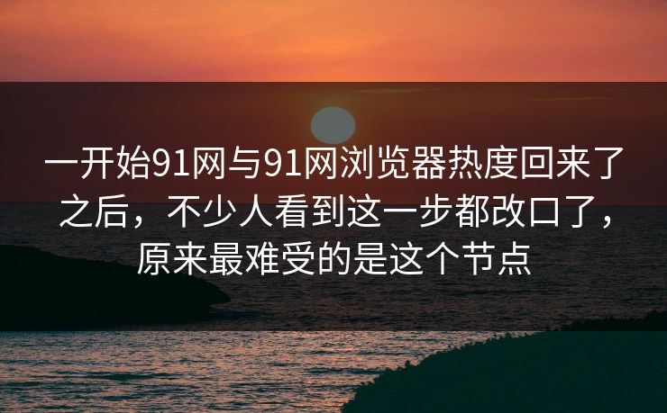 一开始91网与91网浏览器热度回来了之后，不少人看到这一步都改口了，原来最难受的是这个节点  第1张