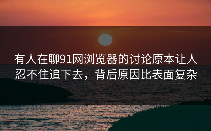 有人在聊91网浏览器的讨论原本让人忍不住追下去，背后原因比表面复杂  第1张