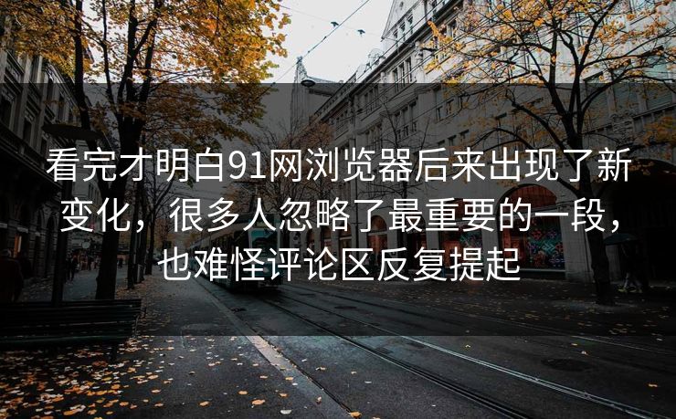 看完才明白91网浏览器后来出现了新变化，很多人忽略了最重要的一段，也难怪评论区反复提起