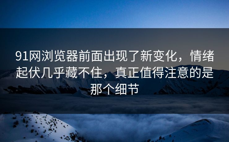 91网浏览器前面出现了新变化，情绪起伏几乎藏不住，真正值得注意的是那个细节  第1张