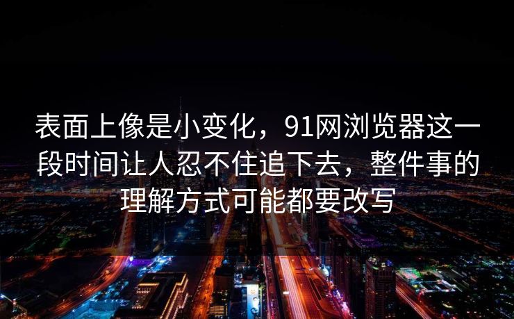 表面上像是小变化，91网浏览器这一段时间让人忍不住追下去，整件事的理解方式可能都要改写  第1张