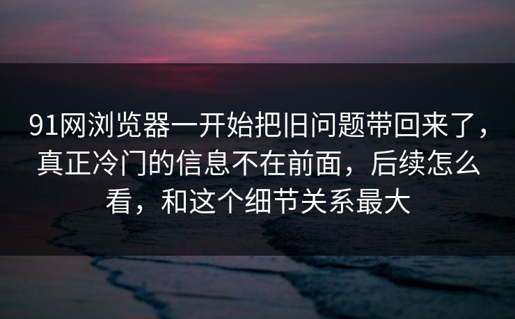 91网浏览器一开始把旧问题带回来了，真正冷门的信息不在前面，后续怎么看，和这个细节关系最大  第1张