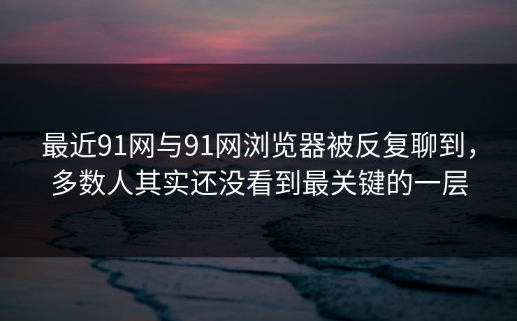 最近91网与91网浏览器被反复聊到，多数人其实还没看到最关键的一层  第1张