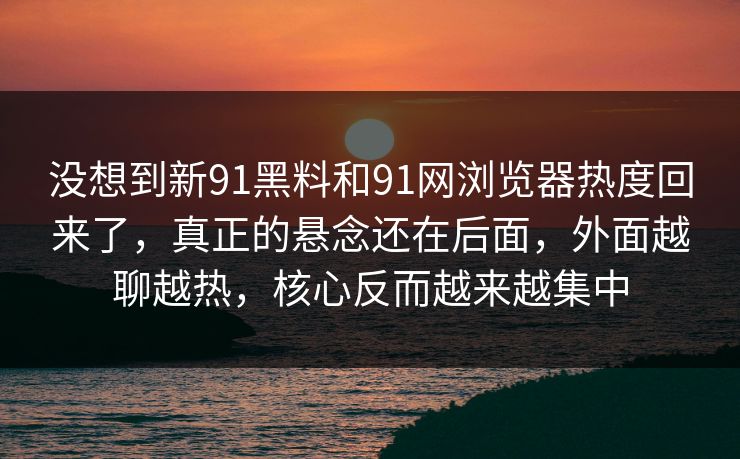 没想到新91黑料和91网浏览器热度回来了，真正的悬念还在后面，外面越聊越热，核心反而越来越集中  第1张