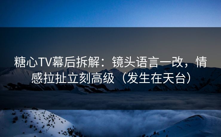 糖心TV幕后拆解：镜头语言一改，情感拉扯立刻高级（发生在天台）  第1张