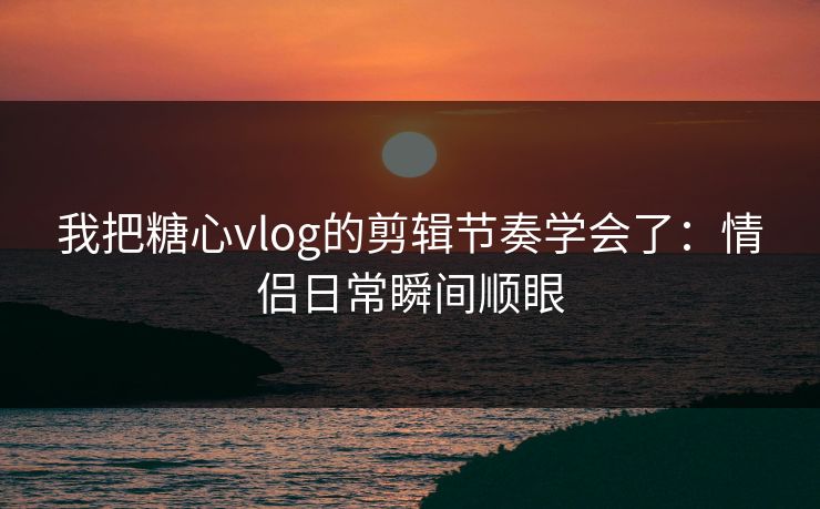 我把糖心vlog的剪辑节奏学会了：情侣日常瞬间顺眼  第1张