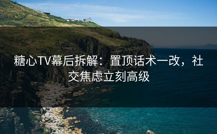 糖心TV幕后拆解：置顶话术一改，社交焦虑立刻高级  第1张